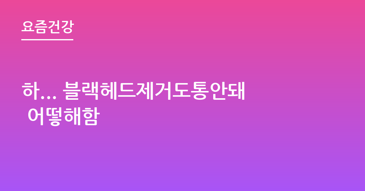 하... 블랙헤드제거도통안돼 어떻해함