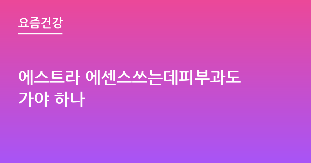 에스트라 에센스쓰는데피부과도가야 하나