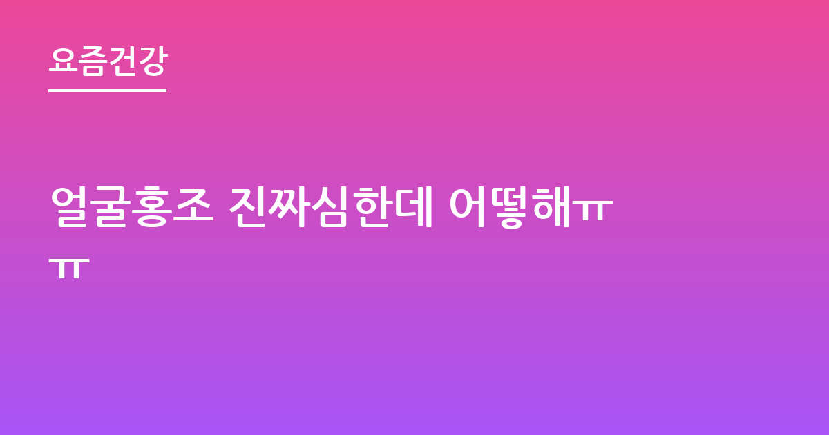 얼굴홍조 진짜심한데 어떻해ㅠㅠ