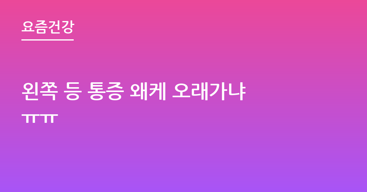 왼쪽 등 통증 왜케 오래가냐ㅠㅠ