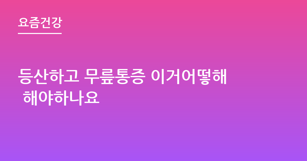 등산하고 무릎통증 이거어떻해 해야하나요