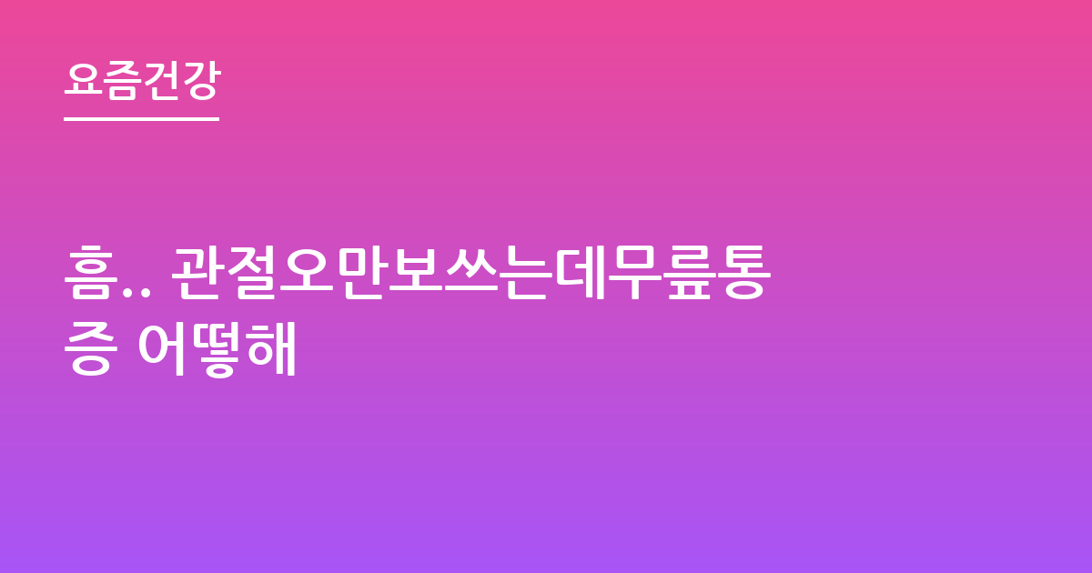 흠.. 관절오만보쓰는데무릎통증 어떻해