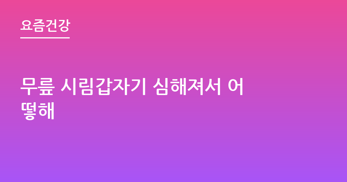 무릎 시림갑자기 심해져서 어떻해