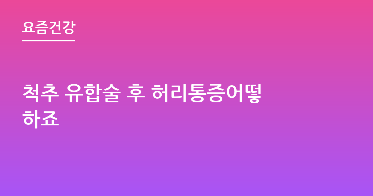 척추 유합술 후 허리통증어떻하죠