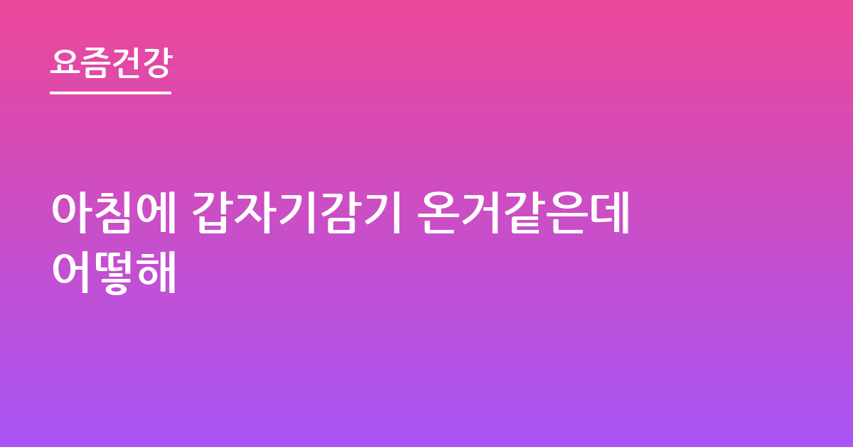 아침에 갑자기감기 온거같은데어떻해
