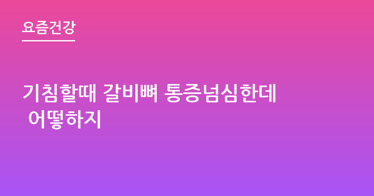 기침할때 갈비뼈 통증넘심한데 어떻하지