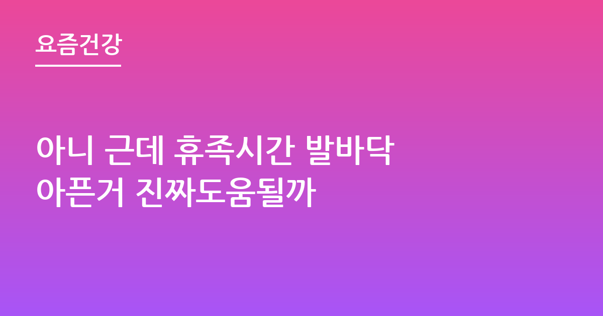 아니 근데 휴족시간 발바닥 아픈거 진짜도움될까