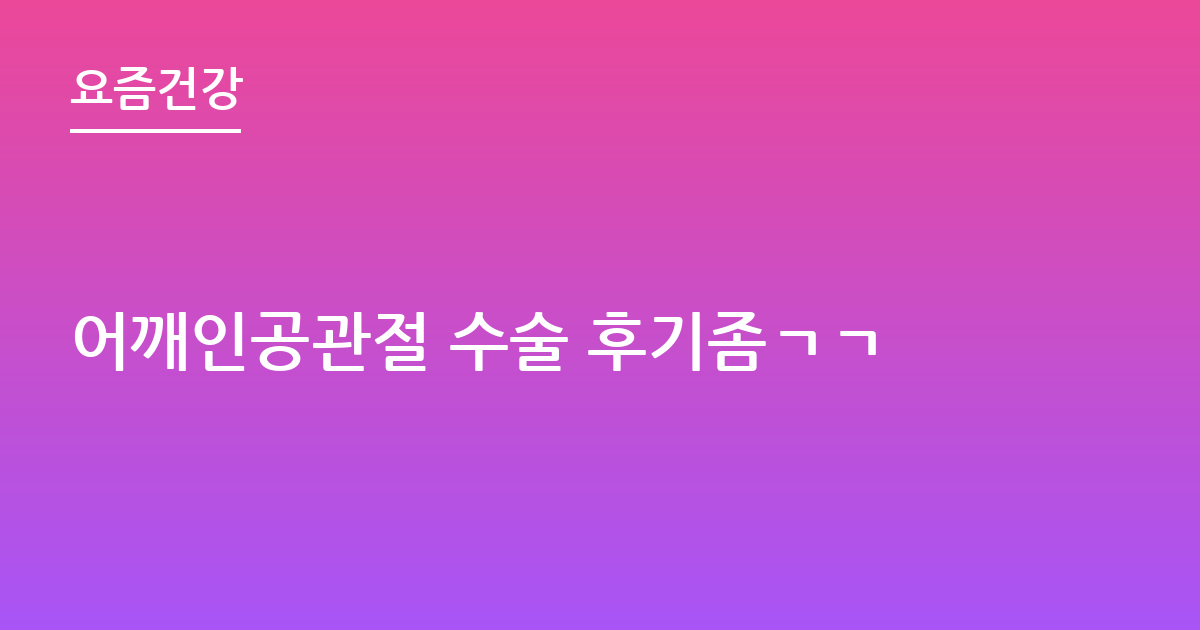 어깨인공관절 수술 후기좀ㄱㄱ