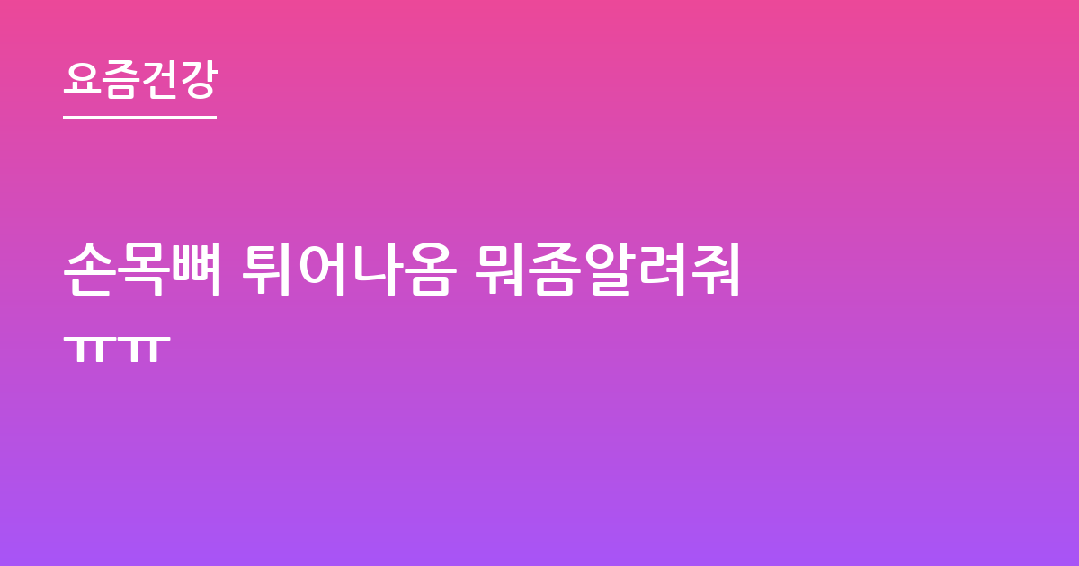 손목뼈 튀어나옴 뭐좀알려줘 ㅠㅠ
