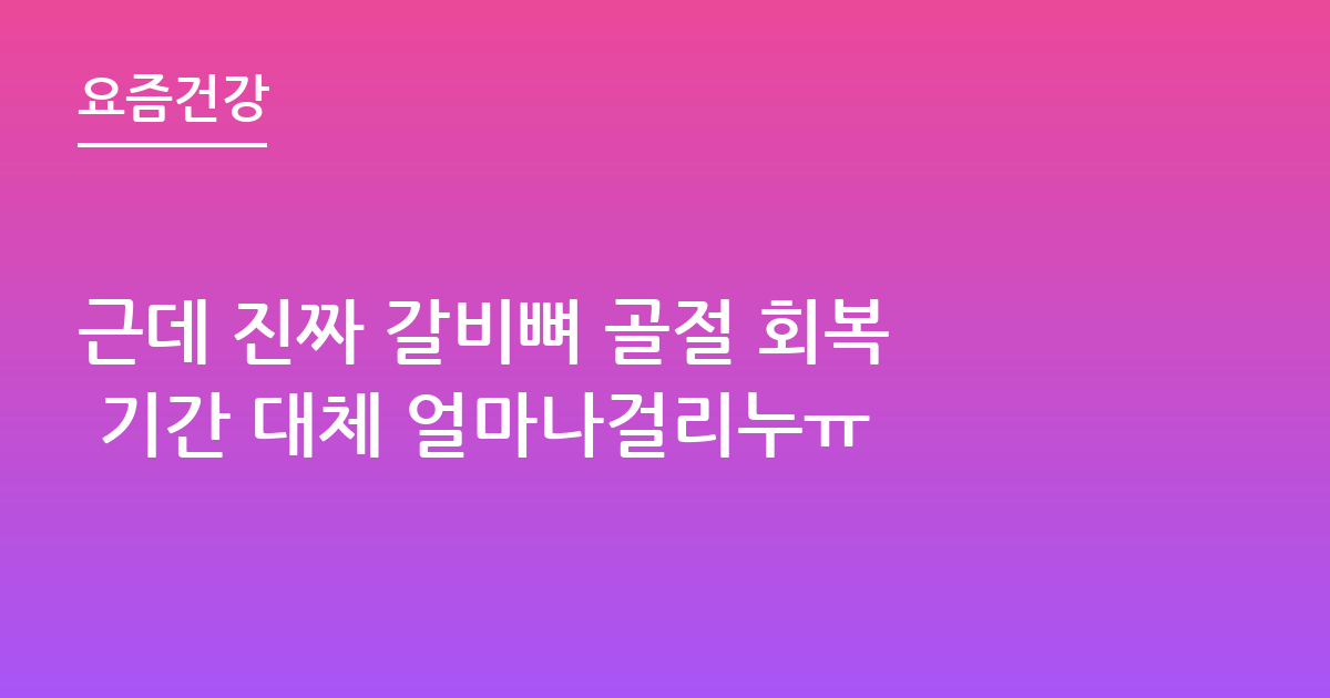 근데 진짜 갈비뼈 골절 회복 기간 대체 얼마나걸리누ㅠ