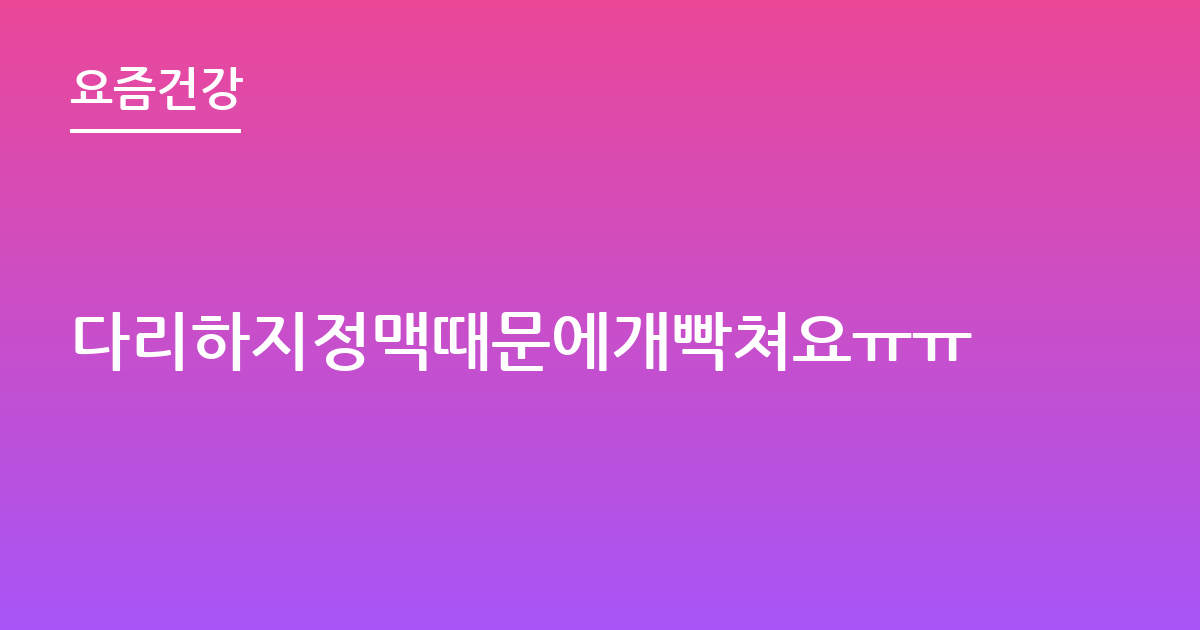 다리하지정맥때문에개빡쳐요ㅠㅠ