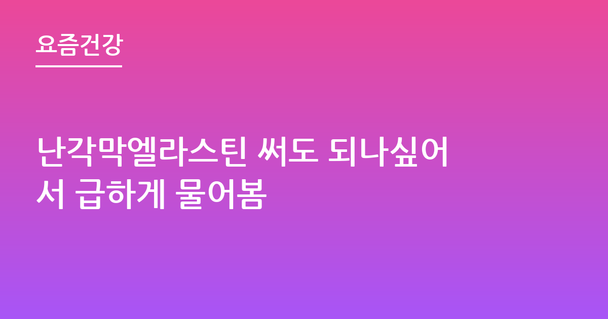 난각막엘라스틴 써도 되나싶어서 급하게 물어봄