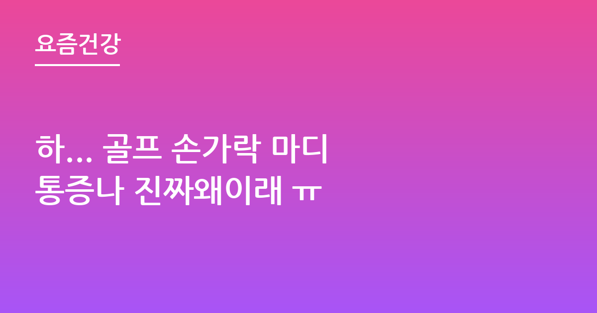 하... 골프 손가락 마디 통증나 진짜왜이래 ㅠ
