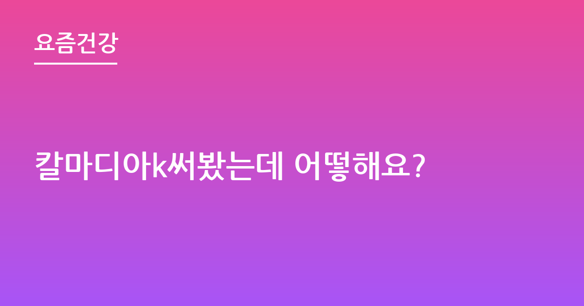 칼마디아k써봤는데 어떻해요?