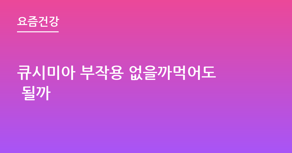 큐시미아 부작용 없을까먹어도 될까