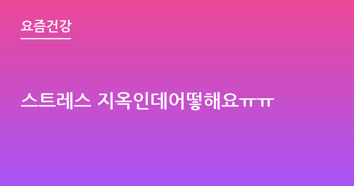 스트레스 지옥인데어떻해요ㅠㅠ