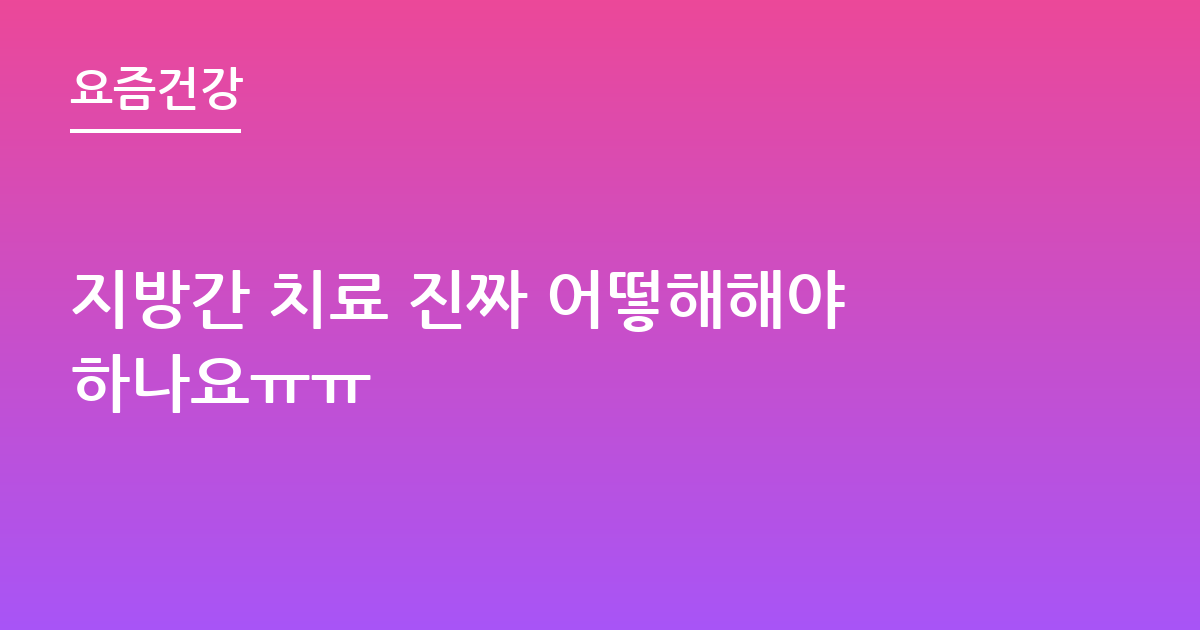 지방간 치료 진짜 어떻해해야하나요ㅠㅠ
