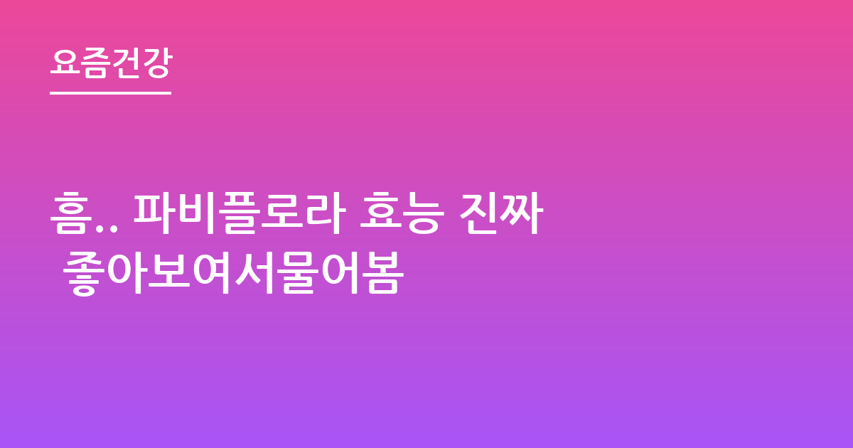 흠.. 파비플로라 효능 진짜 좋아보여서물어봄