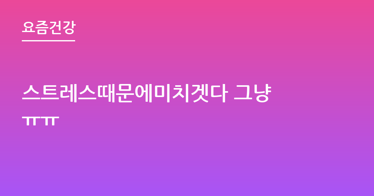 스트레스때문에미치겟다 그냥 ㅠㅠ