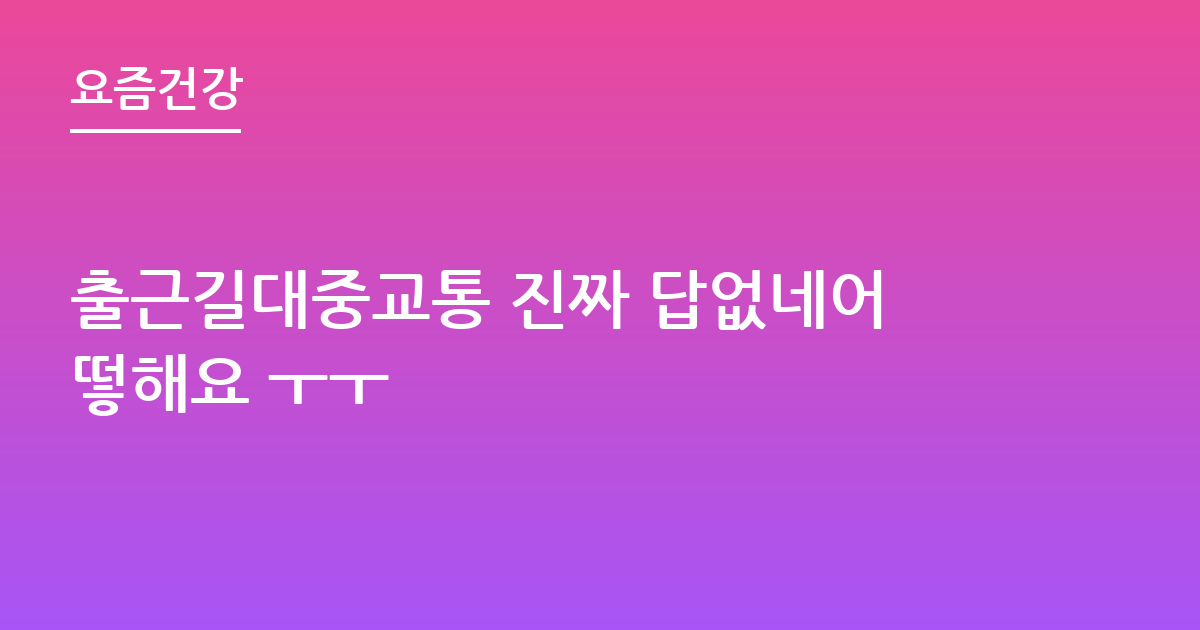 출근길대중교통 진짜 답없네어떻해요 ㅜㅜ