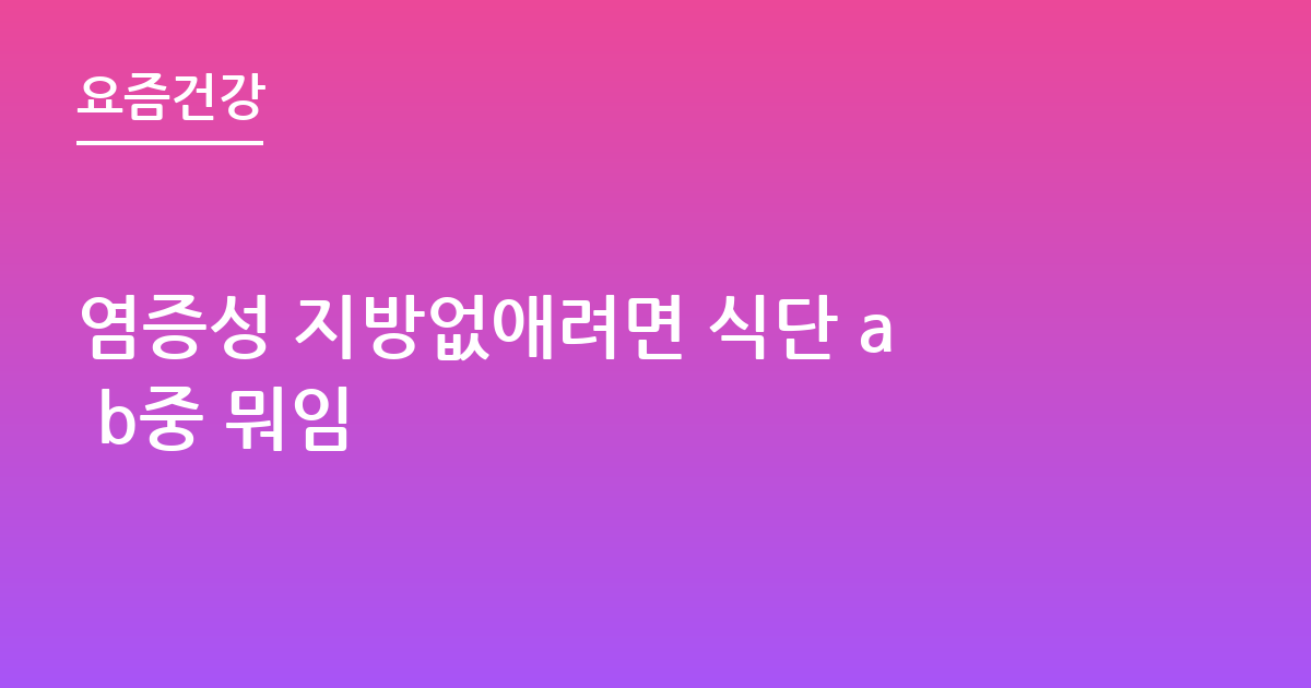 염증성 지방없애려면 식단 a b중 뭐임