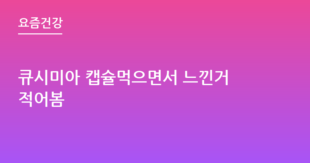 큐시미아 캡슐먹으면서 느낀거적어봄