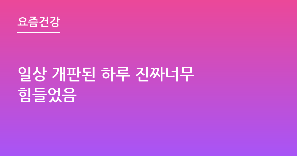 일상 개판된 하루 진짜너무 힘들었음