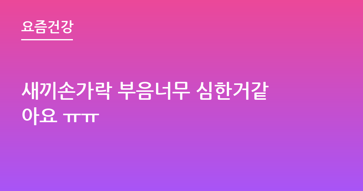 새끼손가락 부음너무 심한거같아요 ㅠㅠ