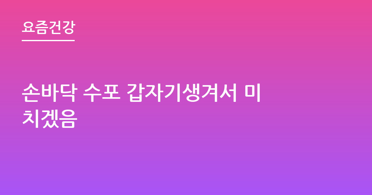 손바닥 수포 갑자기생겨서 미치겠음