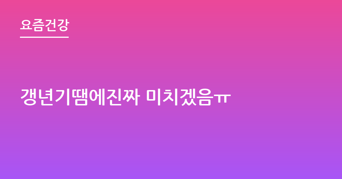 갱년기땜에진짜 미치겠음ㅠ