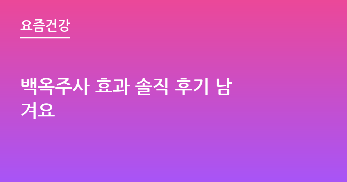 백옥주사 효과 솔직 후기 남겨요