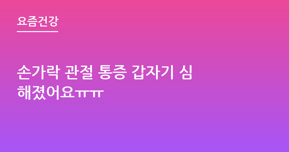 손가락 관절 통증 갑자기 심해졌어요ㅠㅠ