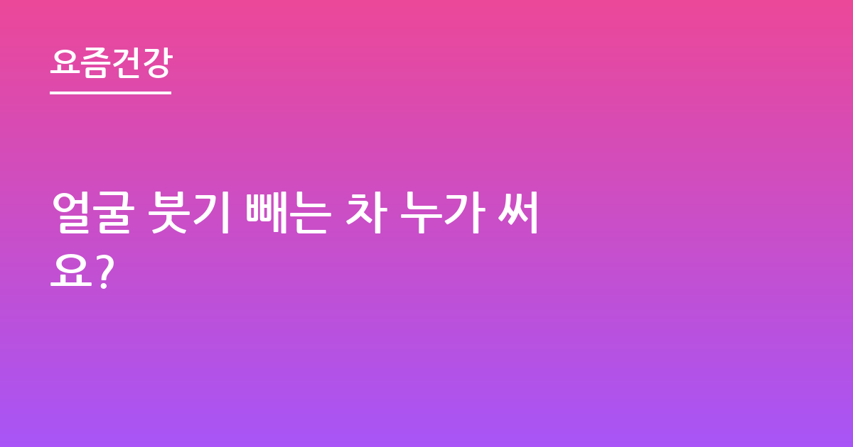 얼굴 붓기 빼는 차 누가 써요?
