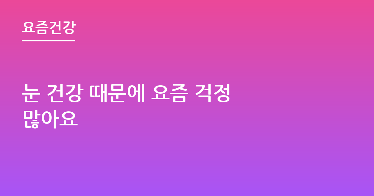 눈 건강 때문에 요즘 걱정 많아요