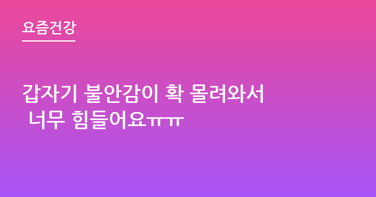 갑자기 불안감이 확 몰려와서 너무 힘들어요ㅠㅠ