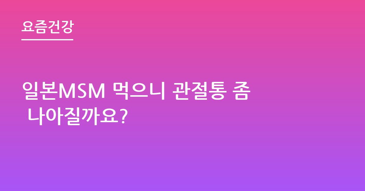 일본MSM 먹으니 관절통 좀 나아질까요?