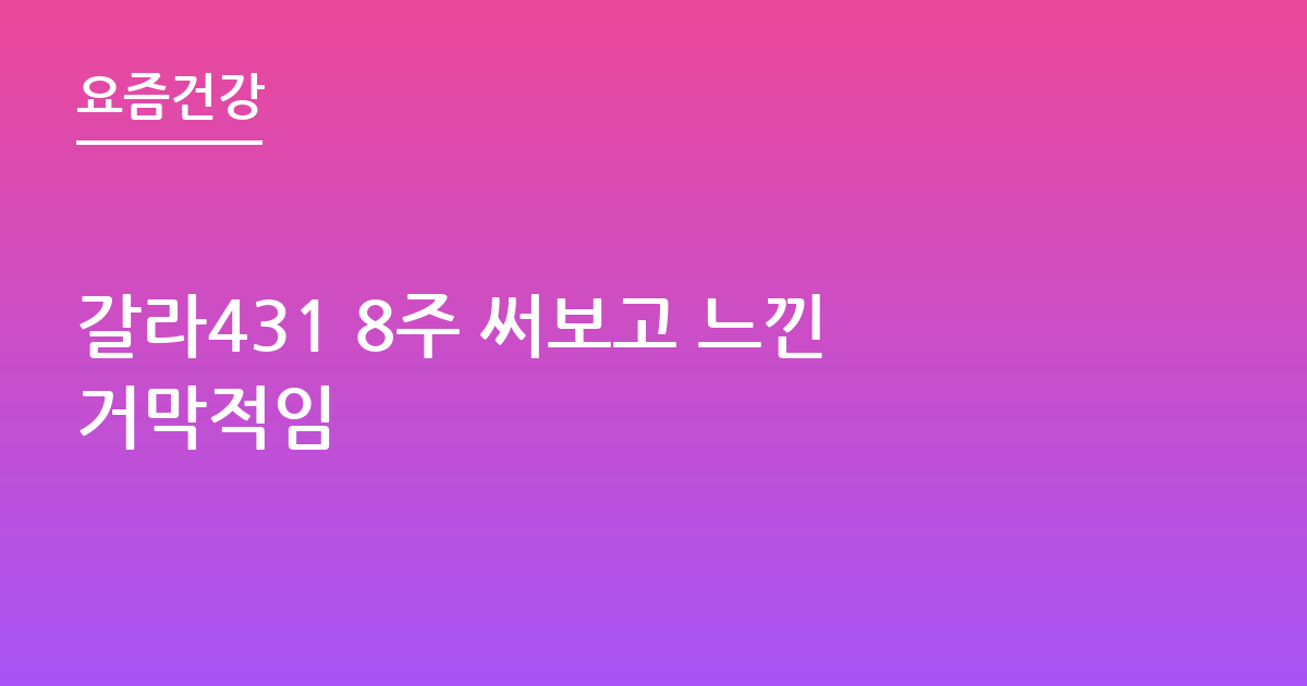 갈라431 8주 써보고 느낀거막적임