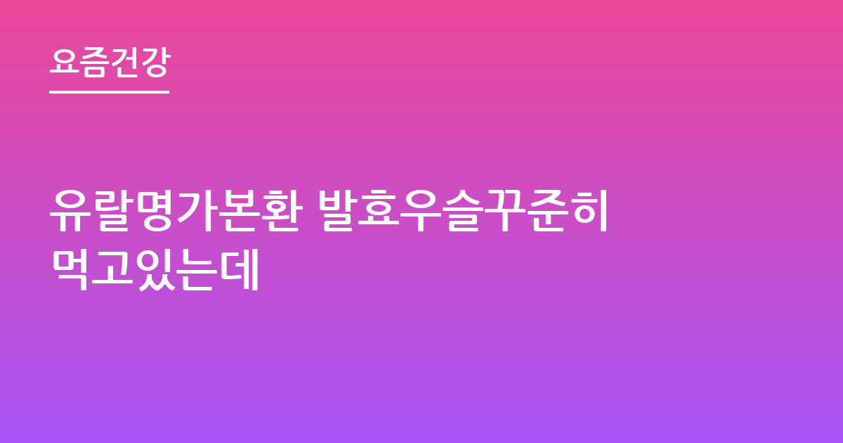 유랄명가본환 발효우슬꾸준히 먹고있는데