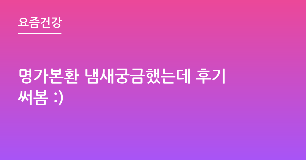 명가본환 냄새궁금했는데 후기써봄 :)