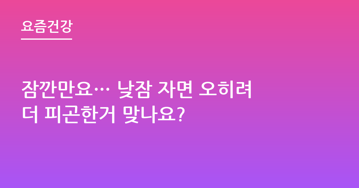 잠깐만요… 낮잠 자면 오히려더 피곤한거 맞나요?