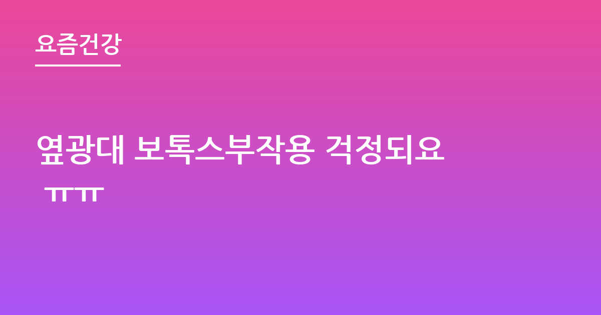 옆광대 보톡스부작용 걱정되요 ㅠㅠ