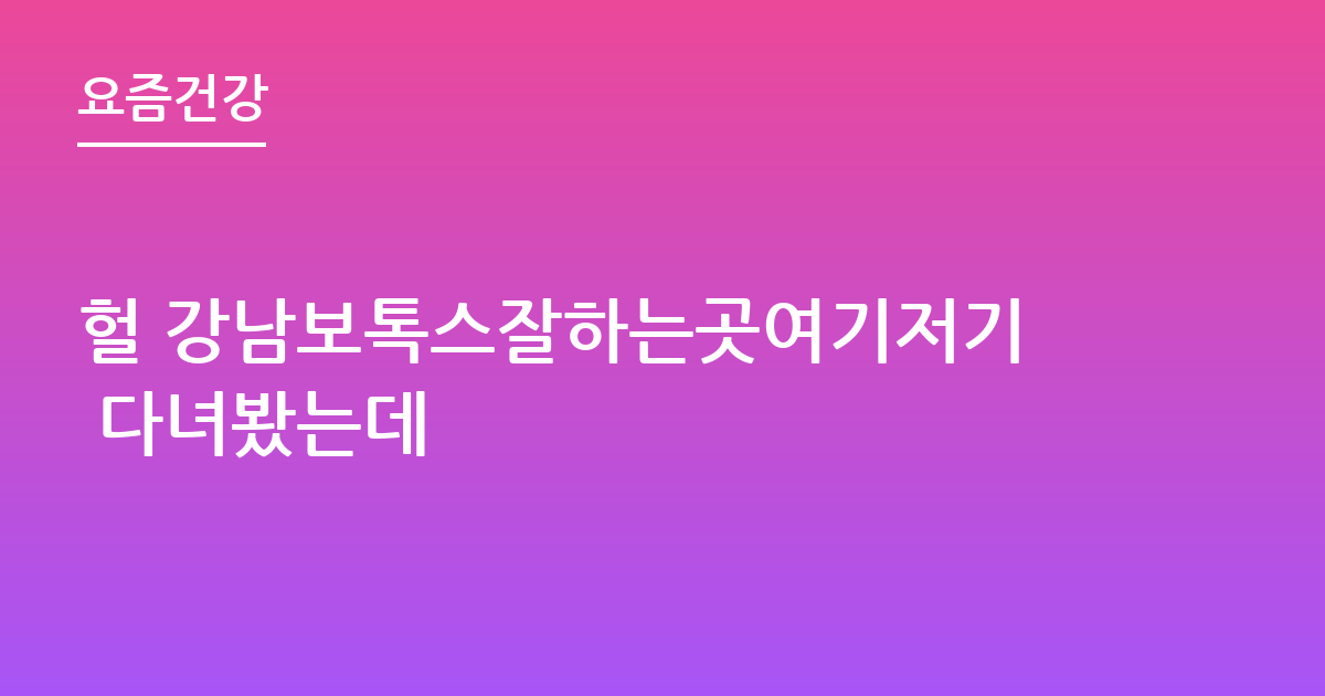 헐 강남보톡스잘하는곳여기저기 다녀봤는데