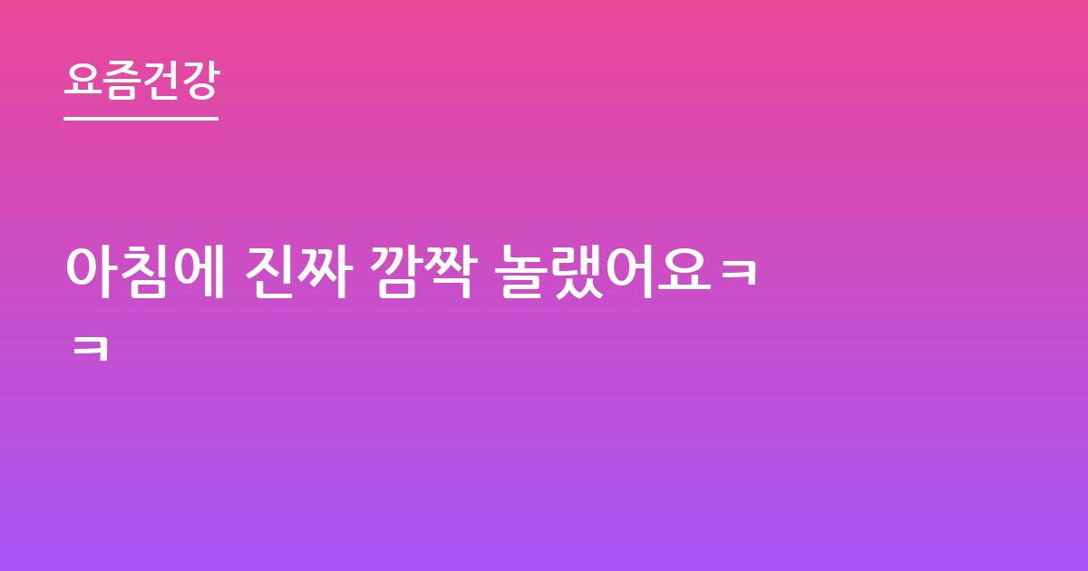 아침에 진짜 깜짝 놀랬어요ㅋㅋ