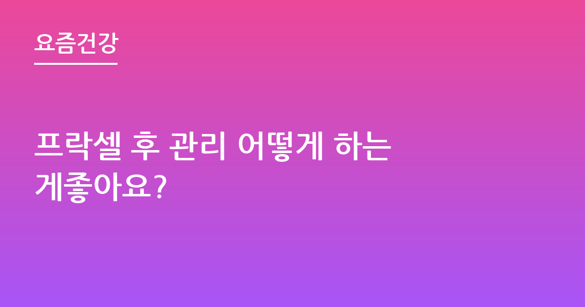 프락셀 후 관리 어떻게 하는게좋아요?