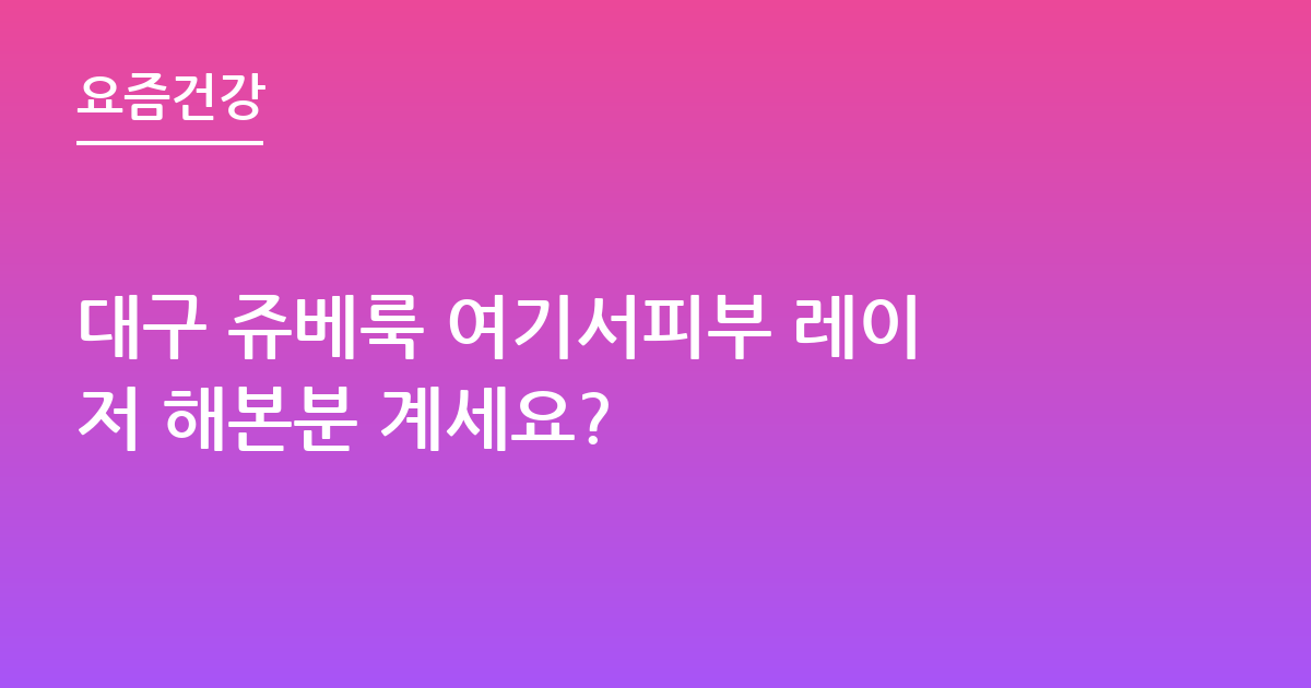 대구 쥬베룩 여기서피부 레이저 해본분 계세요?