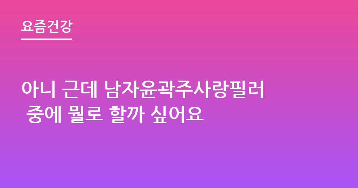 아니 근데 남자윤곽주사랑필러 중에 뭘로 할까 싶어요