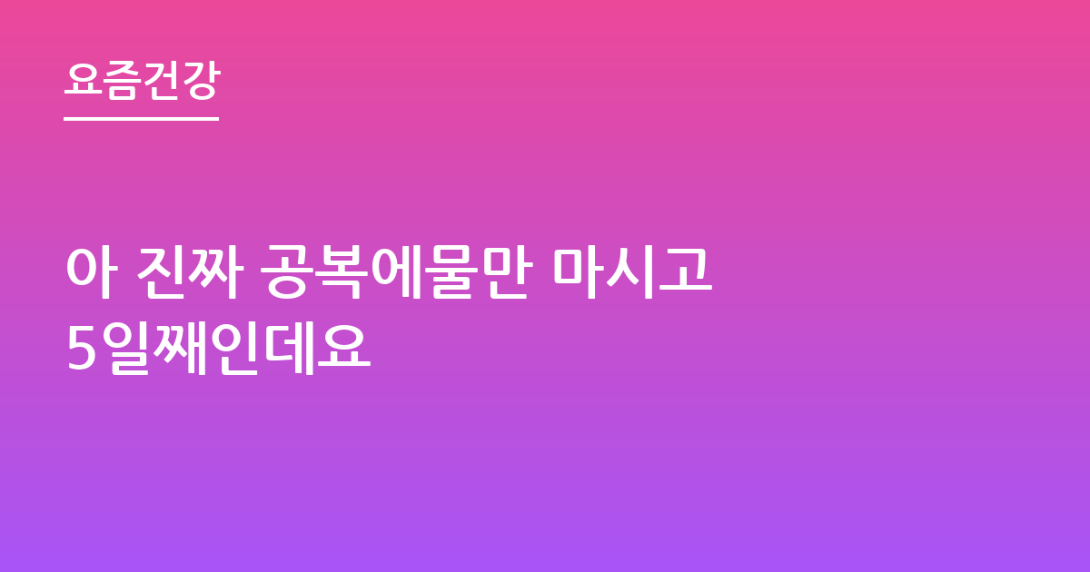 아 진짜 공복에물만 마시고 5일째인데요