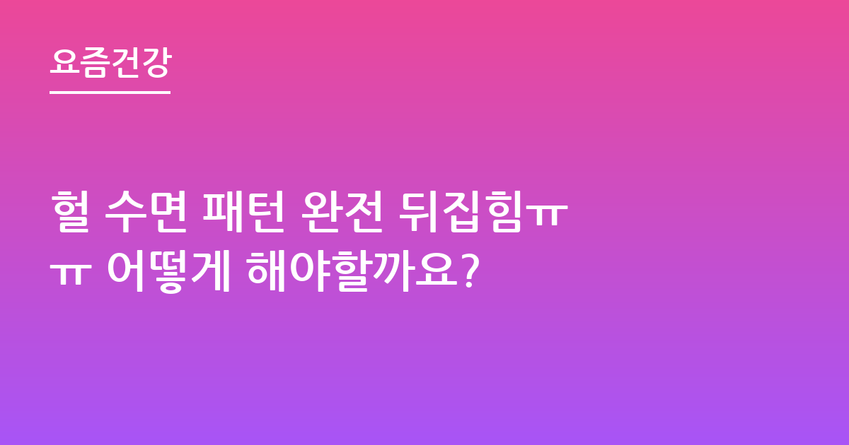 헐 수면 패턴 완전 뒤집힘ㅠㅠ 어떻게 해야할까요?