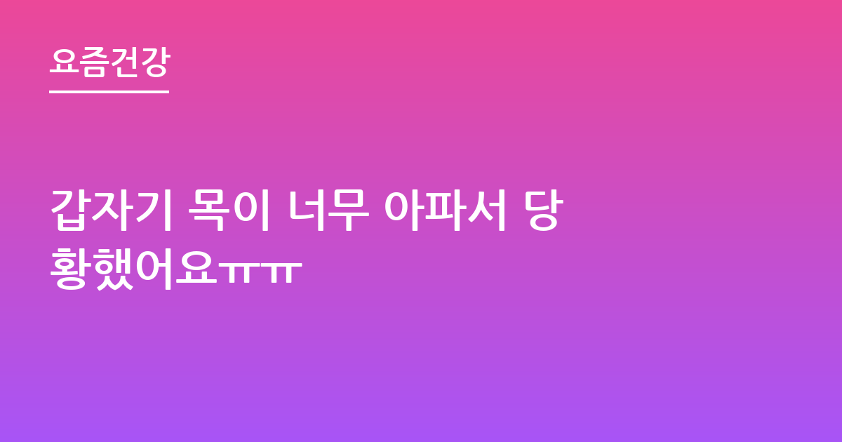 갑자기 목이 너무 아파서 당황했어요ㅠㅠ