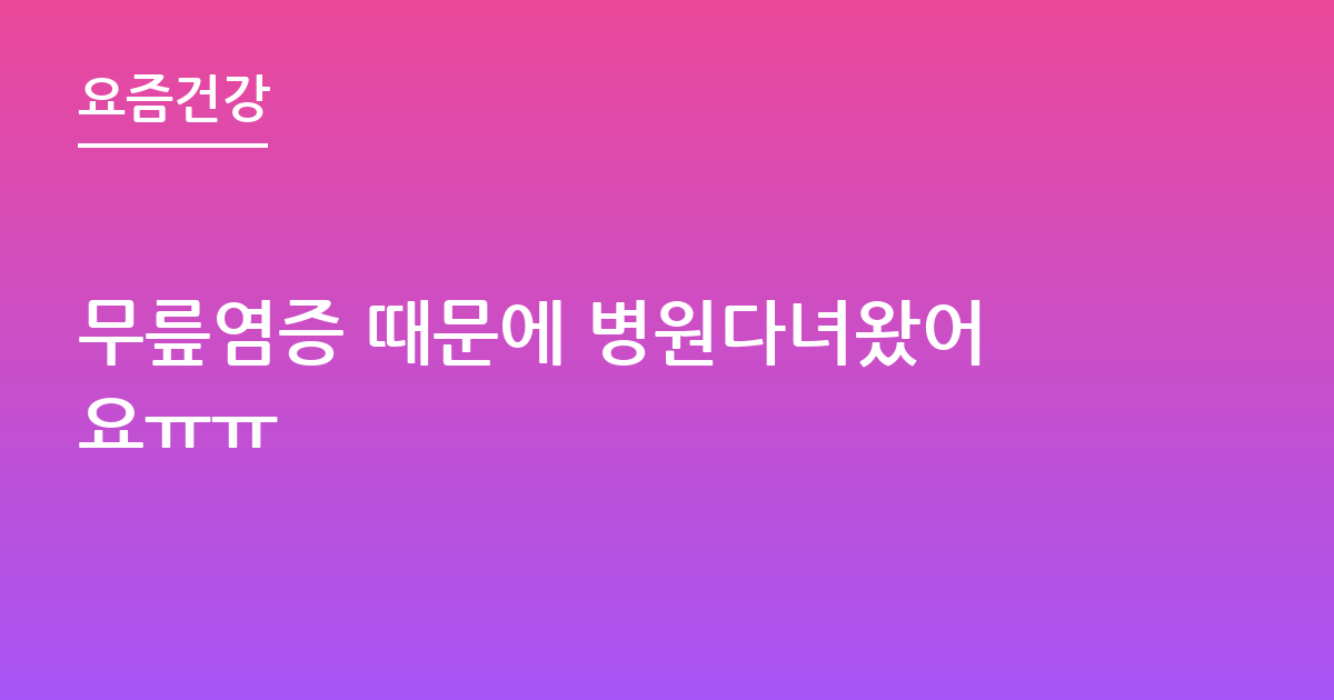 무릎염증 때문에 병원다녀왔어요ㅠㅠ